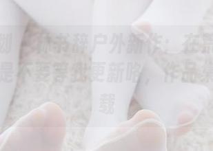 紧急企划 – 林书辞户外新作：在荒野求生？不，是不要等我更新咯，作品集抢先下载